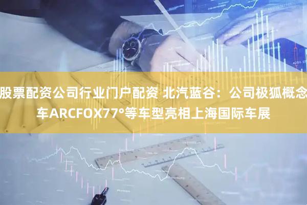 股票配资公司行业门户配资 北汽蓝谷：公司极狐概念车ARCFOX77°等车型亮相上海国际车展