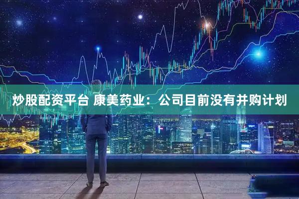 炒股配资平台 康美药业：公司目前没有并购计划