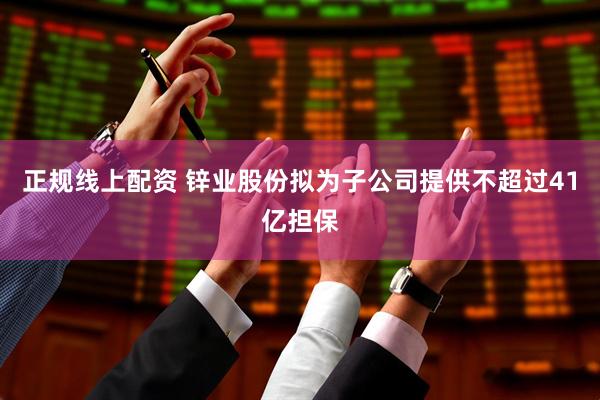 正规线上配资 锌业股份拟为子公司提供不超过41亿担保