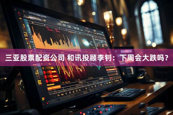 三亚股票配资公司 和讯投顾李钊：下周会大跌吗？