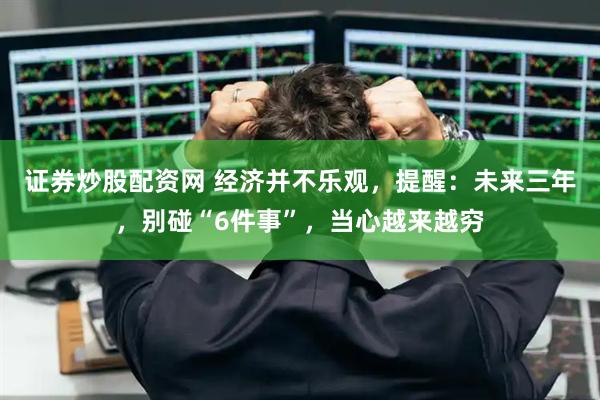证券炒股配资网 经济并不乐观，提醒：未来三年，别碰“6件事”，当心越来越穷