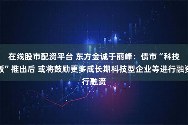在线股市配资平台 东方金诚于丽峰：债市“科技板”推出后 或将鼓励更多成长期科技型企业等进行融资