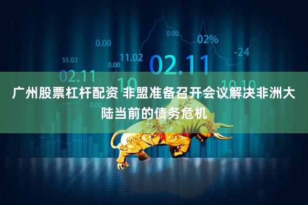 广州股票杠杆配资 非盟准备召开会议解决非洲大陆当前的债务危机