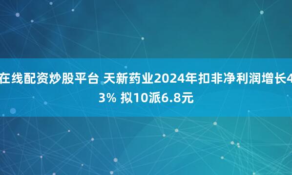 在线配资炒股平台 天新药业2024年扣非净利润增长43% 拟10派6.8元