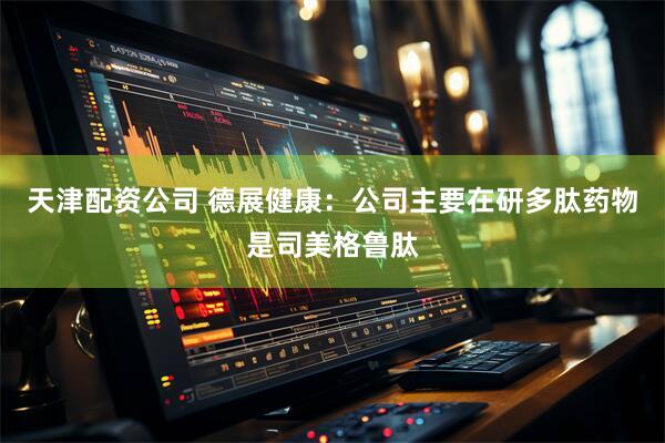 天津配资公司 德展健康：公司主要在研多肽药物是司美格鲁肽