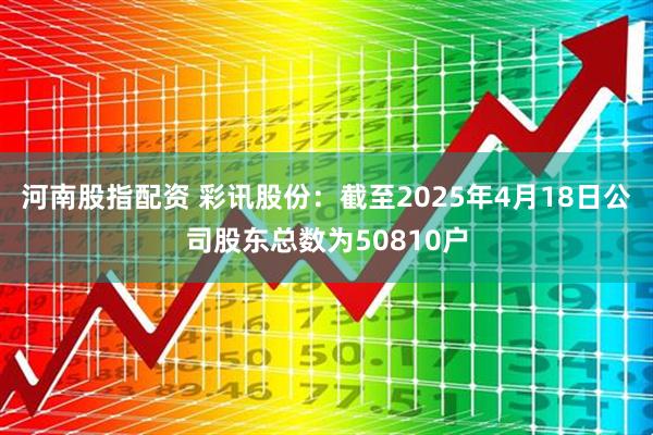 河南股指配资 彩讯股份：截至2025年4月18日公司股东总数为50810户