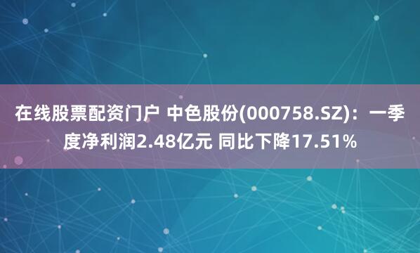 在线股票配资门户 中色股份(000758.SZ)：一季度净利润2.48亿元 同比下降17.51%